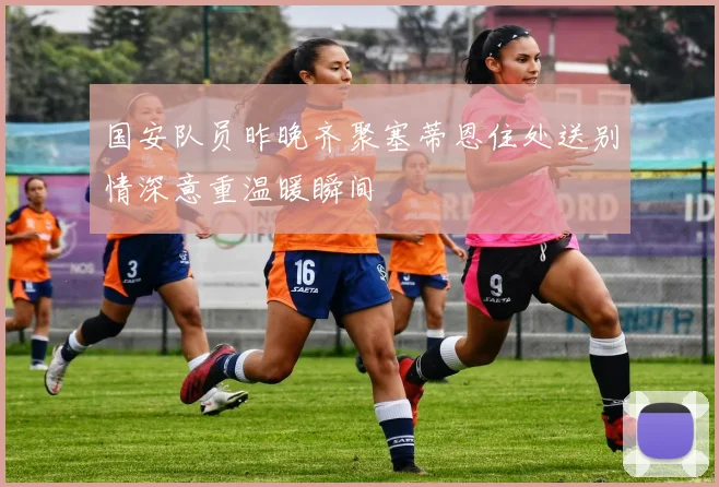 国安队员昨晚齐聚塞蒂恩住处送别情深意重温暖瞬间