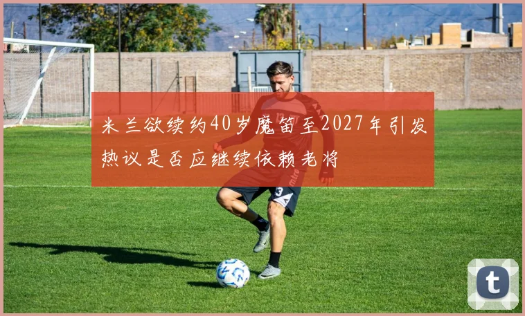 米兰欲续约40岁魔笛至2027年引发热议是否应继续依赖老将