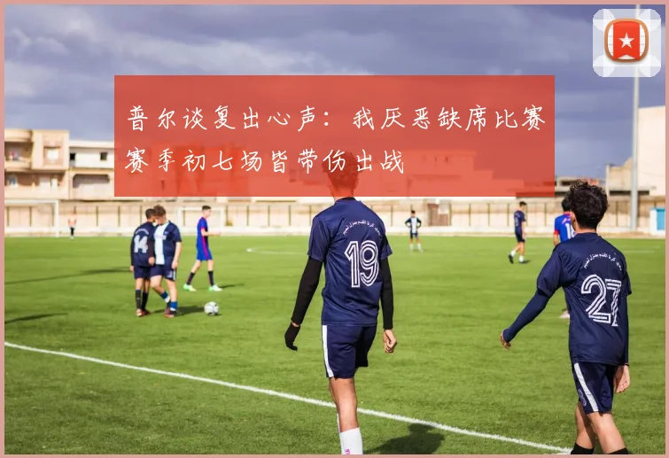普尔谈复出心声：我厌恶缺席比赛赛季初七场皆带伤出战