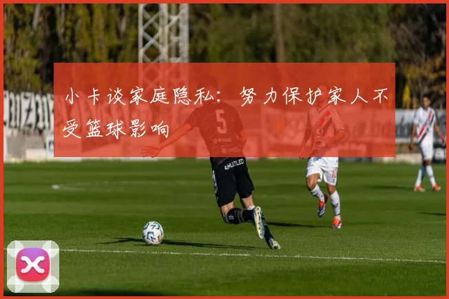 小卡谈家庭隐私：努力保护家人不受篮球影响