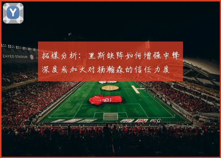 拓媒分析：里斯缺阵如何增强中锋深度或加大对杨瀚森的信任力度