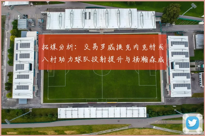 拓媒分析：交易罗威换克内克特或八村助力球队投射提升与杨瀚森成长