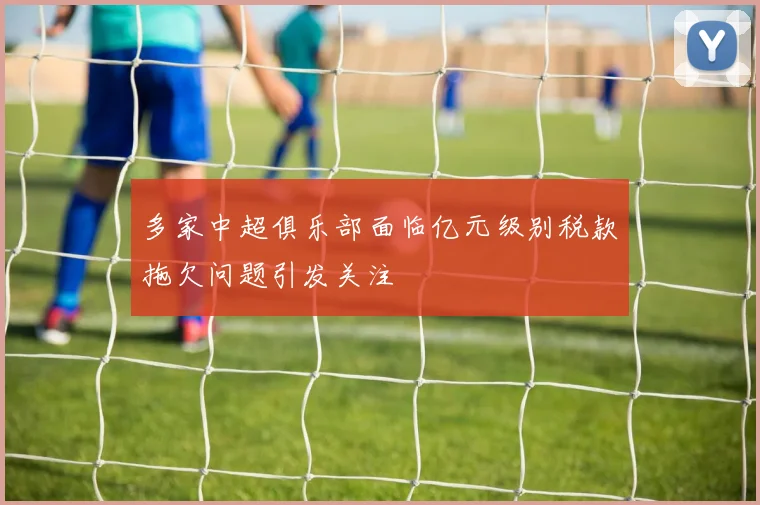 多家中超俱乐部面临亿元级别税款拖欠问题引发关注