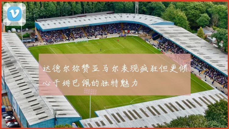 达德尔称赞亚马尔表现疯狂但更倾心于姆巴佩的独特魅力