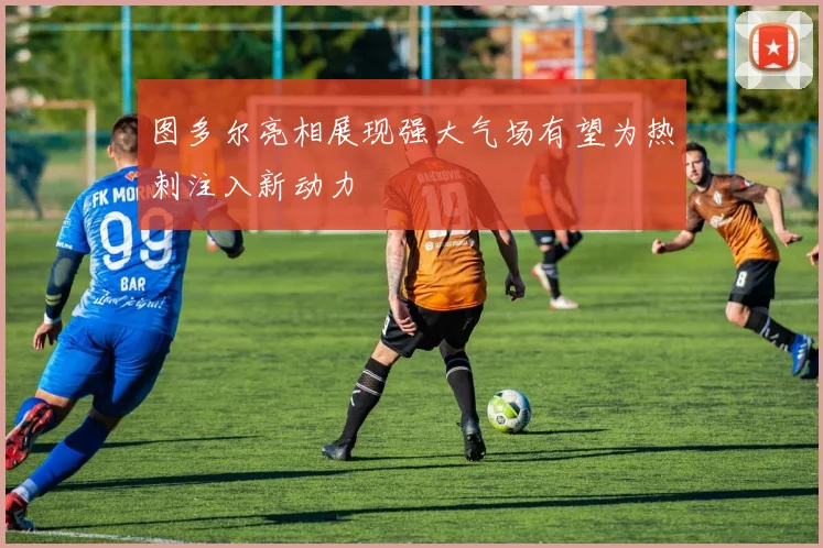 图多尔亮相展现强大气场有望为热刺注入新动力