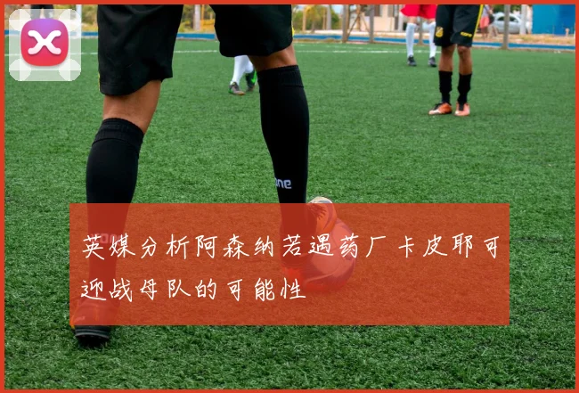 英媒分析阿森纳若遇药厂卡皮耶可迎战母队的可能性