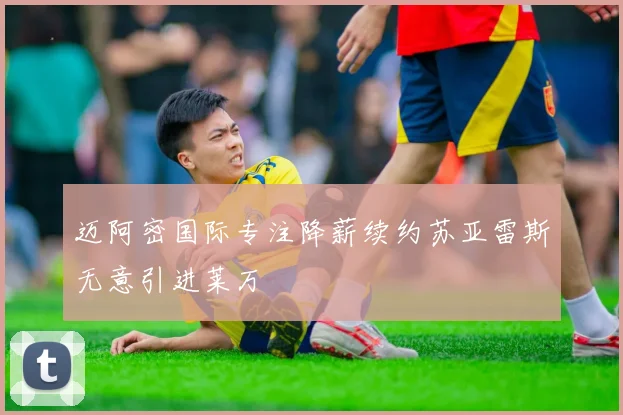 迈阿密国际专注降薪续约苏亚雷斯无意引进莱万