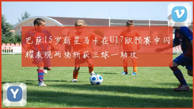 巴萨15岁新星马卡在U17欧预赛中闪耀表现两场斩获三球一助攻