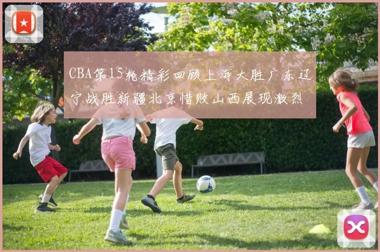 CBA第15轮精彩回顾上海大胜广东辽宁战胜新疆北京惜败山西展现激烈竞争