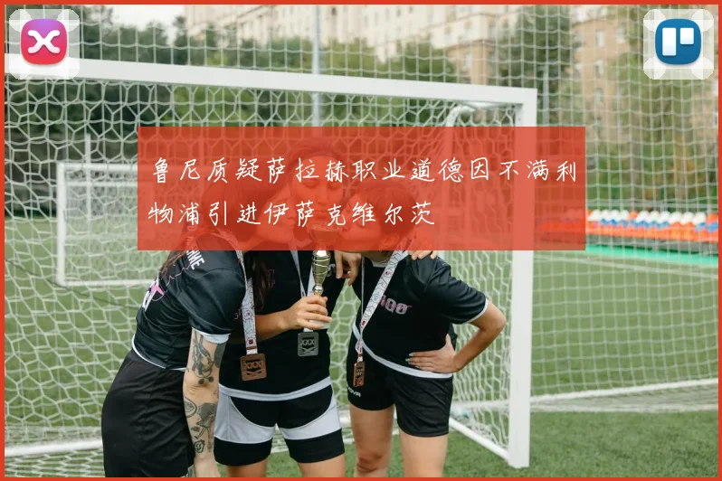 鲁尼质疑萨拉赫职业道德因不满利物浦引进伊萨克维尔茨