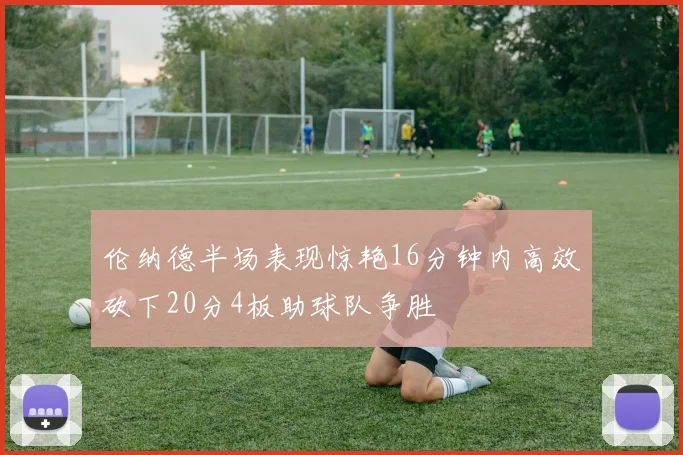 伦纳德半场表现惊艳16分钟内高效砍下20分4板助球队争胜
