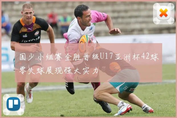 国少小组赛全胜晋级U17亚洲杯42球零失球展现强大实力