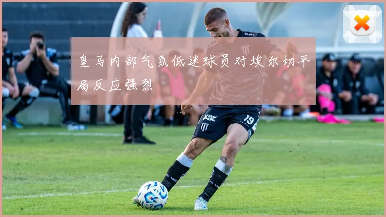 皇马内部气氛低迷球员对埃尔切平局反应强烈