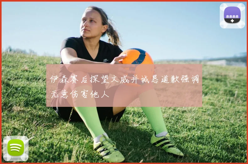 伊森赛后探望文威并诚恳道歉强调无意伤害他人