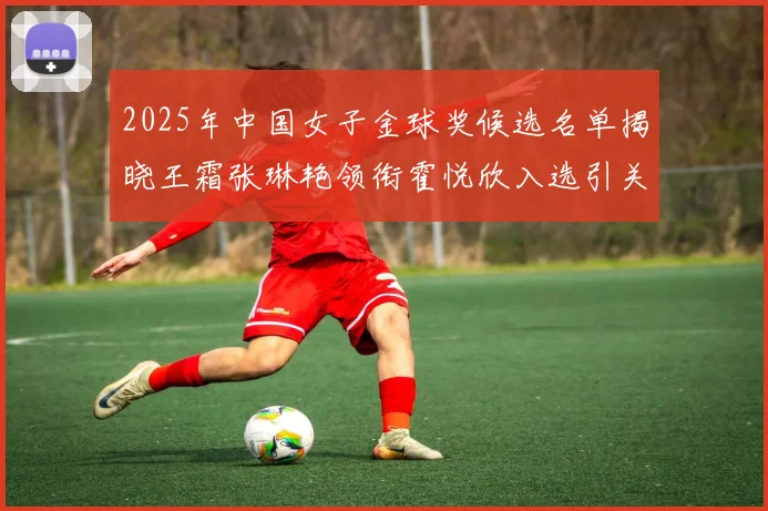 2025年中国女子金球奖候选名单揭晓王霜张琳艳领衔霍悦欣入选引关注