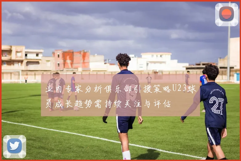 业内专家分析俱乐部引援策略U23球员成长趋势需持续关注与评估