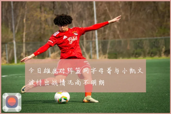 今日雄鹿对阵篮网字母哥与小凯文波特出战情况尚不明朗