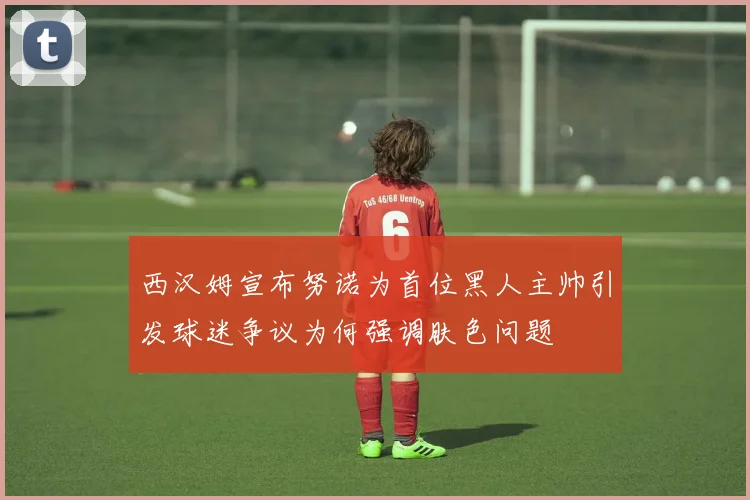 西汉姆宣布努诺为首位黑人主帅引发球迷争议为何强调肤色问题