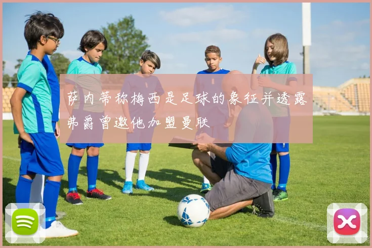 萨内蒂称梅西是足球的象征并透露弗爵曾邀他加盟曼联