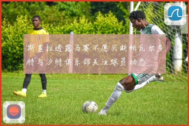 斯基拉透露马赛不愿买断帕瓦尔多特与沙特俱乐部关注球员动态