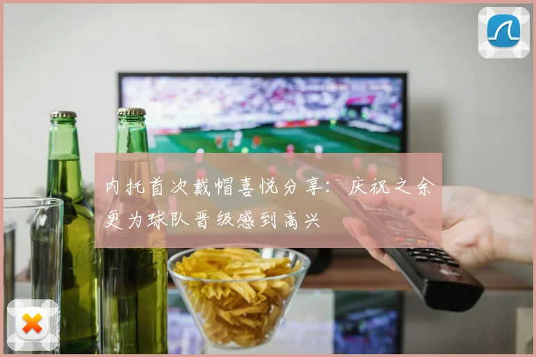 内托首次戴帽喜悦分享：庆祝之余更为球队晋级感到高兴