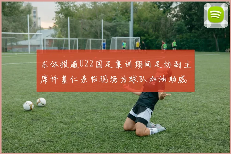 东体报道U22国足集训期间足协副主席许基仁亲临现场为球队加油助威