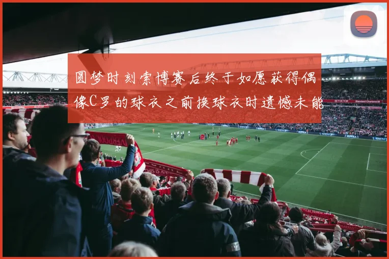 圆梦时刻索博赛后终于如愿获得偶像C罗的球衣之前换球衣时遗憾未能成功